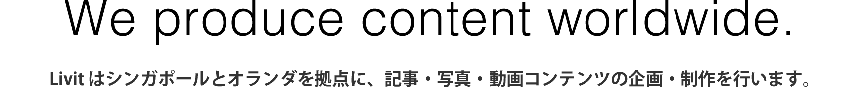 We are a content making company based in all around the world. - livit はシンガポールと東京を拠点に、記事・写真・動画コンテンツの企画制作を行います。