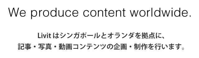 We are a content making company based in all around the world. - livit はシンガポールと東京を拠点に、記事・写真・動画コンテンツの企画制作を行います。